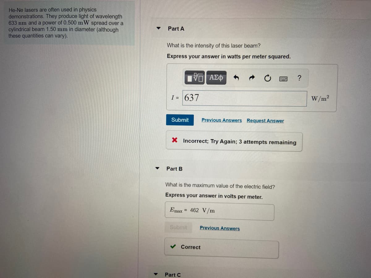 He-Ne lasers are often used in physics
demonstrations. They produce light of wavelength
633 nm and a power of 0.500 mW spread over a
cylindrical beam 1.50 mm in diameter (although
these quantities can vary).
Part A
What is the intensity of this laser beam?
Express your answer in watts per meter squared.
?
I = 637
W/m?
Submit
Previous Answers Request Answer
X Incorrect; Try Again; 3 attempts remaining
Part B
What is the maximum value of the electric field?
Express your answer in volts per meter.
Emax = 462 V/m
Submit
Previous Answers
v Correct
Part C
