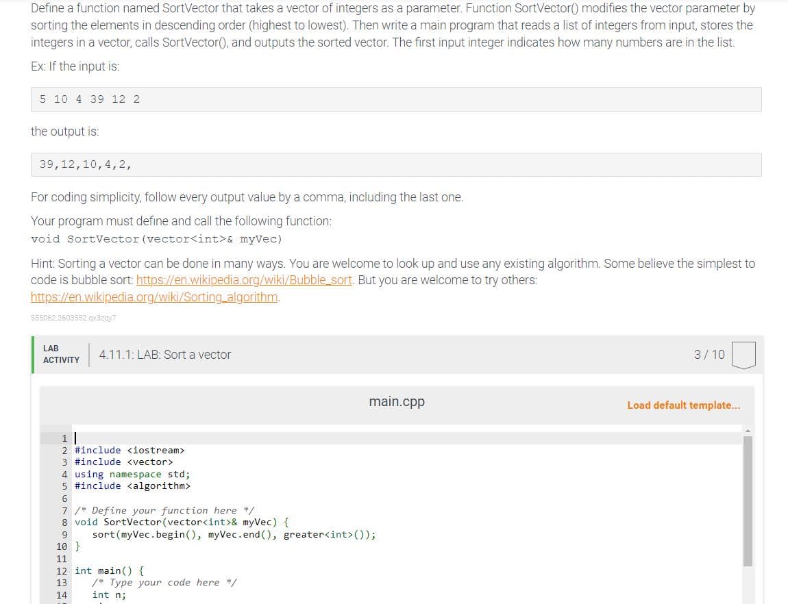 Define a function named SortVector that takes a vector of integers as a parameter. Function SortVector() modifies the vector parameter by
sorting the elements in descending order (highest to lowest). Then write a main program that reads a list of integers from input, stores the
integers in a vector, calls SortVector(), and outputs the sorted vector. The first input integer indicates how many numbers are in the list.
Ex: If the input is:
5 10 4 39 12 2
the output is:
39,12,10,4,2,
For coding simplicity, follow every output value by a comma, including the last one.
Your program must define and call the following function:
void SortVector (vector<int> & myVec)
Hint: Sorting a vector can be done in many ways. You are welcome to look up and use any existing algorithm. Some believe the simplest to
code is bubble sort: https://en.wikipedia.org/wiki/Bubblesort. But you are welcome to try others:
https://en.wikipedia.org/wiki/Sorting_algorithm.
555062.2603552.qx3zqy?
LAB
ACTIVITY
4.11.1: LAB: Sort a vector
3/10
main.cpp
Load default template...
1|
2 #include <iostream>
3 #include <vector>
4 using namespace std;
5 #include <algorithm>
6
7 /* Define your function here */
8 void SortVector (vector<int> & myVec) {
9 sort (myVec.begin(), myVec.end(), greater<int>());
10 }
11
12 int main() {
13
14
/* Type your code here */
int n;