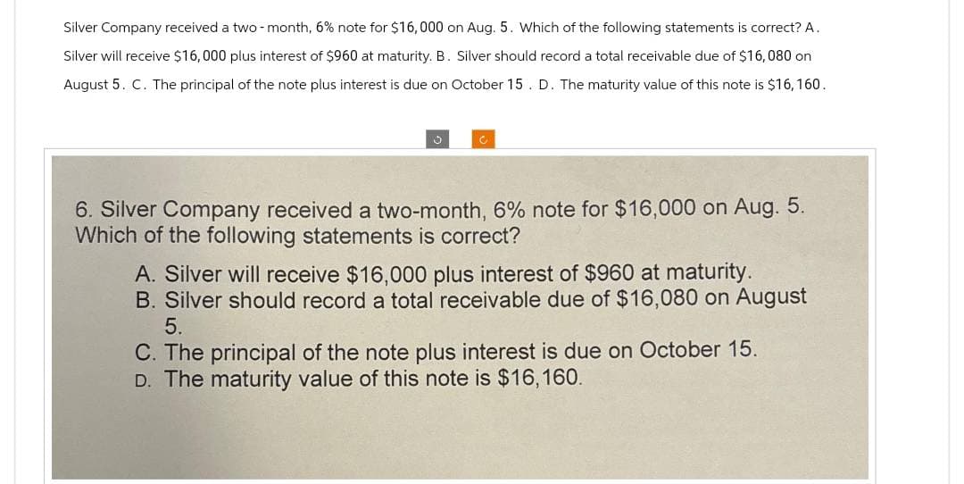 Silver Company received a two-month, 6% note for $16,000 on Aug. 5. Which of the following statements is correct? A.
Silver will receive $16,000 plus interest of $960 at maturity. B. Silver should record a total receivable due of $16,080 on
August 5. C. The principal of the note plus interest is due on October 15. D. The maturity value of this note is $16, 160.
6. Silver Company received a two-month, 6% note for $16,000 on Aug. 5.
Which of the following statements is correct?
A. Silver will receive $16,000 plus interest of $960 at maturity.
B. Silver should record a total receivable due of $16,080 on August
5.
C. The principal of the note plus interest is due on October 15.
D. The maturity value of this note is $16,160.
