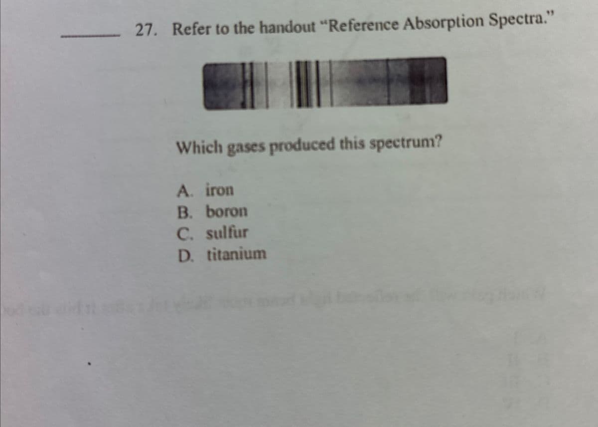 27. Refer to the handout "Reference Absorption Spectra."
Which gases produced this spectrum?
A. iron
B. boron
C. sulfur
D. titanium