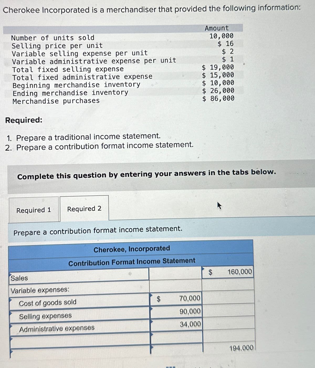 Cherokee Incorporated is a merchandiser that provided the following information:
Number of units sold
Selling price per unit
Variable selling expense per unit
Variable administrative expense per unit
Total fixed selling expense
Total fixed administrative expense
Beginning merchandise inventory
Ending merchandise inventory
Merchandise purchases
Required:
1. Prepare a traditional income statement.
2. Prepare a contribution format income statement.
Amount
10,000
$ 16
$ 2
$ 1
$ 19,000
$ 15,000
$ 10,000
$ 26,000
$ 86,000
Complete this question by entering your answers in the tabs below.
Required 1 Required 2
Prepare a contribution format income statement.
Cherokee, Incorporated
Contribution Format Income Statement
Sales
Variable expenses:
Cost of goods sold
Selling expenses
Administrative expenses
69
$
70,000
90,000
34,000
$
160,000
194.000