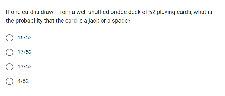 If one card is drawn from a well-shuffled bridge deck of 52 playing cards, what is
the probability that the card is a jack or a spade?
16/52
17/52
13/52
4/52