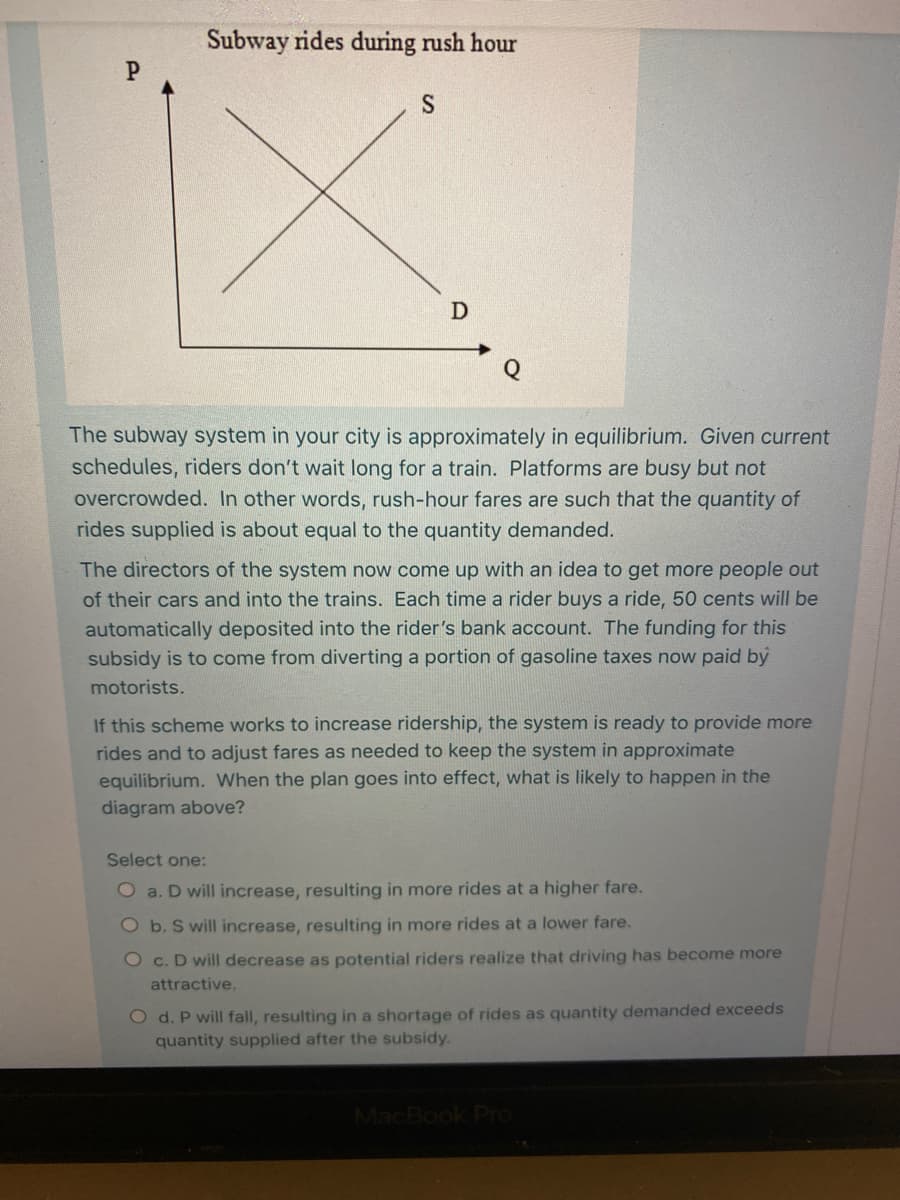Subway rides during rush hour
The subway system in your city is approximately in equilibrium. Given current
schedules, riders don't wait long for a train. Platforms are busy but not
overcrowded. In other words, rush-hour fares are such that the quantity of
rides supplied is about equal to the quantity demanded.
The directors of the system now come up with an idea to get more people out
of their cars and into the trains. Each time a rider buys a ride, 50 cents will be
automatically deposited into the rider's bank account. The funding for this
subsidy is to come from diverting a portion of gasoline taxes now paid by
motorists.
If this scheme works to increase ridership, the system is ready to provide more
rides and to adjust fares as needed to keep the system in approximate
equilibrium. When the plan goes into effect, what is likely to happen in the
diagram above?
Select one:
O a. D will increase, resulting in more rides at a higher fare.
O b. S will increase, resulting in more rides at a lower fare.
O c. D will decrease as potential riders realize that driving has become more
attractive.
O d. P will fall, resulting in a shortage of rides as quantity demanded exceeds
quantity supplied after the subsidy.
MacBook Pro
