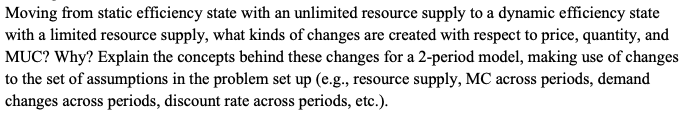 Moving from static efficiency state with an unlimited resource supply to a dynamic efficiency state
with a limited resource supply, what kinds of changes are created with respect to price, quantity, and
MUC? Why? Explain the concepts behind these changes for a 2-period model, making use of changes
to the set of assumptions in the problem set up (e.g., resource supply, MC across periods, demand
changes across periods, discount rate across periods, etc.).
