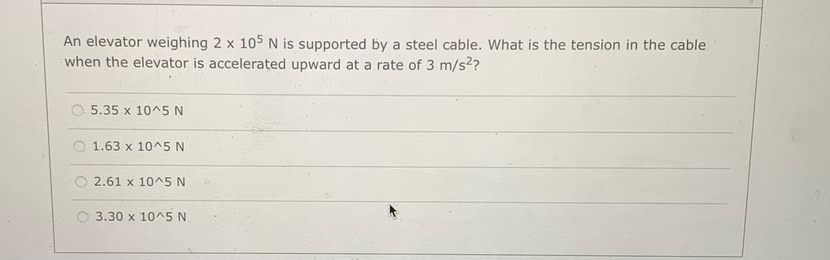 An elevator weighing 2 x 105 N is supported by a steel cable. What is the tension in the cable
when the elevator is accelerated upward at a rate of 3 m/s²?
5.35 x 10^5 N
O 1.63 x 10^5 N
O 2.61 x 10^5 N
3.30 x 10^5 N
