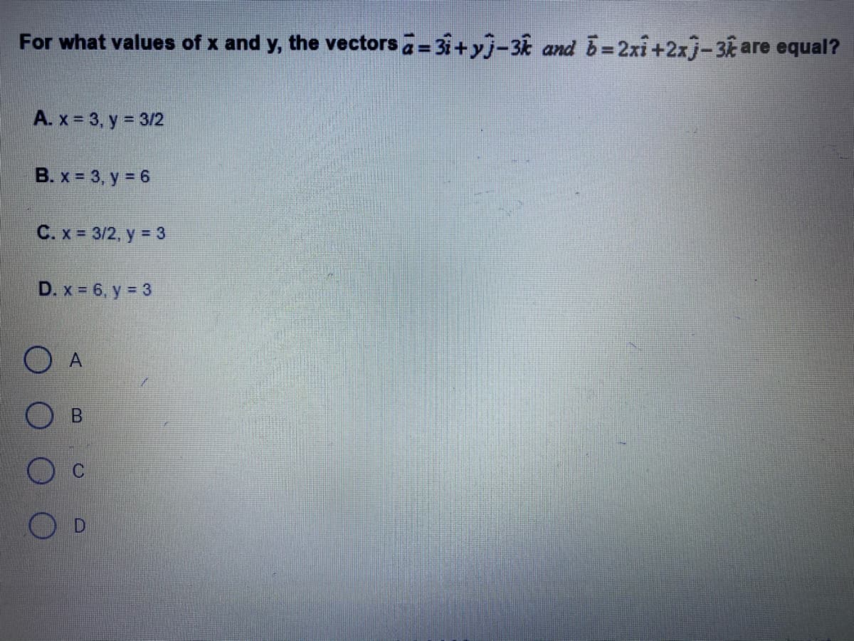 For what values of x and y, the vectors = 31+ yj-3 and B=2xi+2xj-3are equal?
A. x = 3, y = 3/2
B. x 3, y = 6
C. x 3/2, y = 3
D. x 6, y = 3
A.
D
