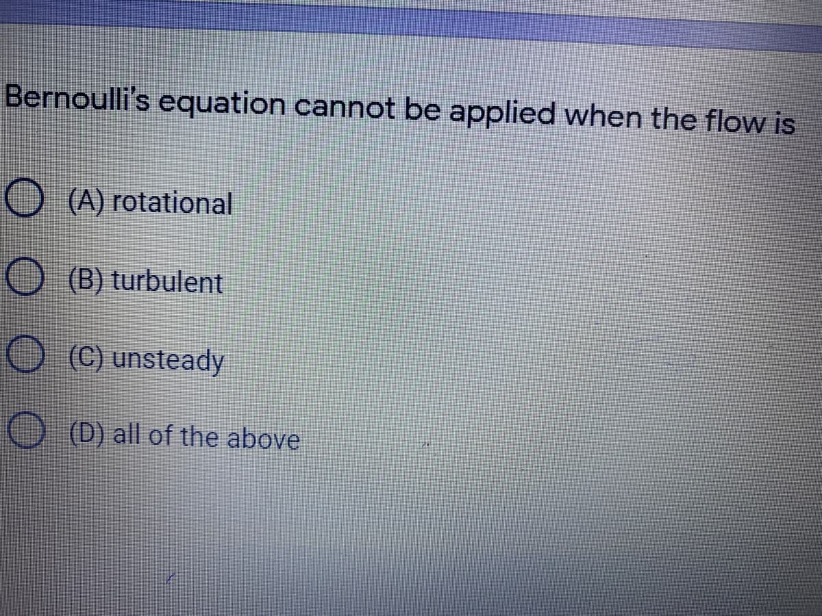 Bernoulli's equation cannot be applied when the flow is
O (A) rotational
O (B) turbulent
O (C) unsteady
O (D) all of the above
