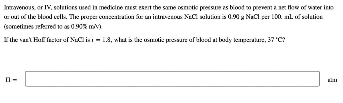 Intravenous, or IV, solutions used in medicine must exert the same osmotic pressure as blood to prevent a net flow of water into
or out of the blood cells. The proper concentration for an intravenous NaCl solution is 0.90 g NaCl per 100. mL of solution
(sometimes referred to as 0.90% m/v).
If the van't Hoff factor of NaCl is i = 1.8, what is the osmotic pressure of blood at body temperature, 37 °C?
II =
atm
