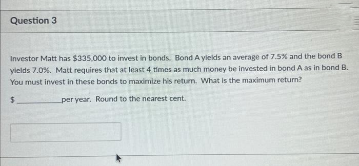 Question 3
Investor Matt has $335,000 to invest in bonds. Bond A yields an average of 7.5% and the bond
yields 7.0%. Matt requires that at least 4 times as much money be invested in bond A as in bond B.
You must invest in these bonds to maximize his return. What is the maximum return?
$
per year. Round to the nearest cent.