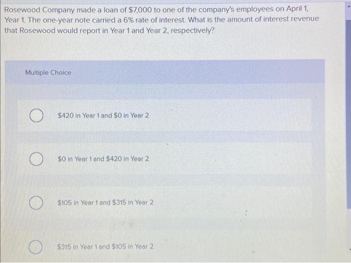 Rosewood Company made a loan of $7,000 to one of the company's employees on April 1,
Year 1. The one-year note carried a 6% rate of interest. What is the amount of interest revenue
that Rosewood would report in Year 1 and Year 2, respectively?
Multiple Choice
O
O
$420 in Year 1 and $0 in Year 2
$0 in Year 1 and $420 in Year 2
$105 in Year 1 and $315 in Year 2
$315 in Year 1 and $105 in Year 2