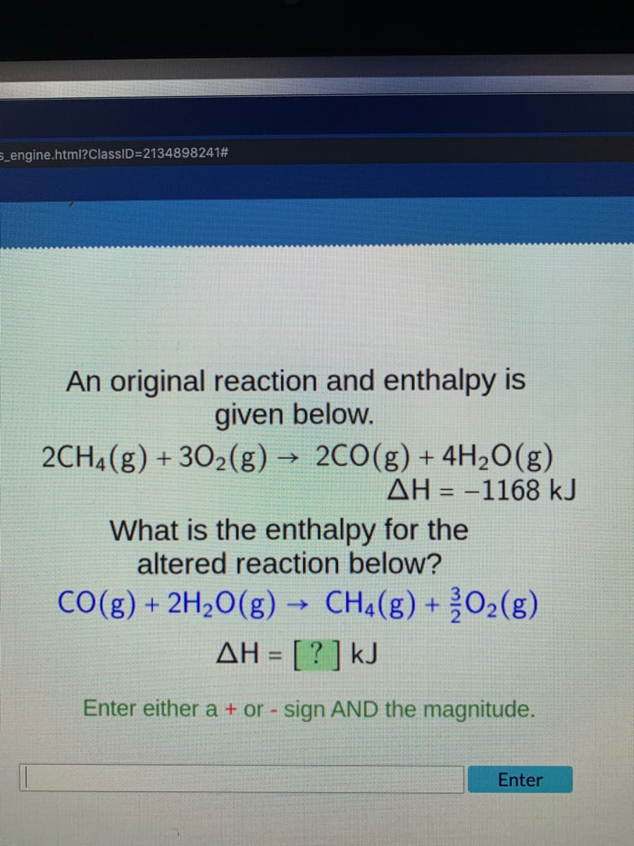s_engine.html?ClassID=2134898241#
An original reaction and enthalpy is
given below.
2CH4(g) + 302(g) →
2C0(g) + 4H2O(g)
AH = -1168 kJ
%3D
What is the enthalpy for the
altered reaction below?
CO(g) + 2H2O(g) → CH¼(g) + O2(g)
AH = [ ? ] kJ
%3D
Enter either a + or - sign AND the magnitude.
Enter
