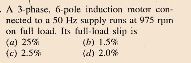 A 3-phase, 6-pole induction motor con-
nected to a 50 Hz supply runs at 975 rpm
on full load. Its full-load slip is
(a) 25%
(c) 2.5%
(b) 1.5%
(d) 2.0%