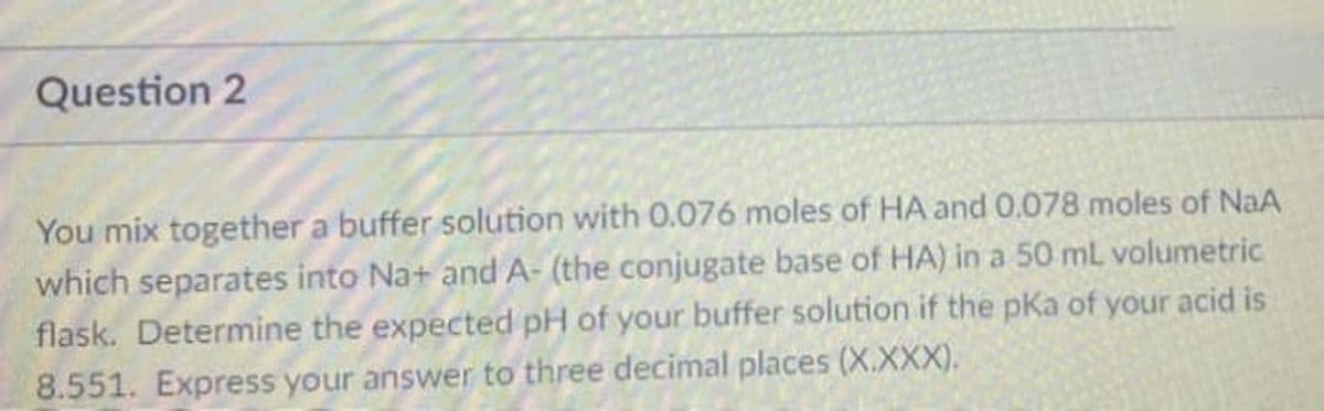 Question 2
You mix together a buffer solution with 0.076 moles of HA and 0.078 moles of NaA
which separates into Na+ and A- (the conjugate base of HA) in a 50 mL volumetric
flask. Determine the expected pH of your buffer solution if the pKa of your acid is
8.551. Express your answer to three decimal places (X.XXX).
