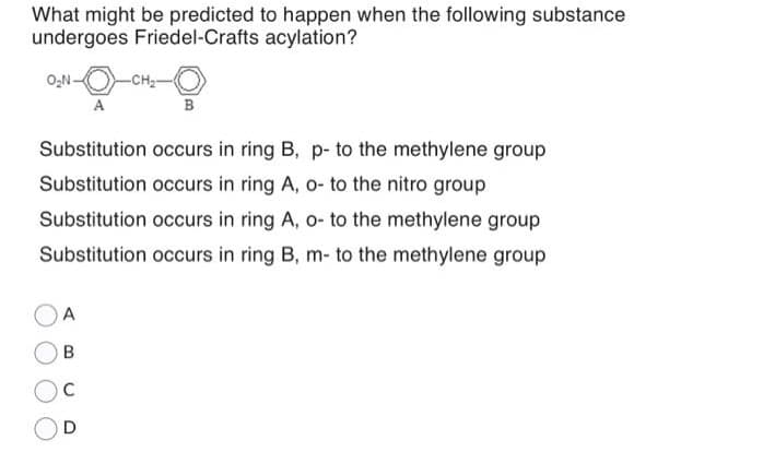 What might be predicted to happen when the following substance
undergoes Friedel-Crafts acylation?
O₂N.
A
A
B
C
D
-CH₂-
B
Substitution occurs in ring B, p- to the methylene group
Substitution occurs in ring A, o- to the nitro group
Substitution occurs in ring A, o- to the methylene group
Substitution occurs in ring B, m- to the methylene group