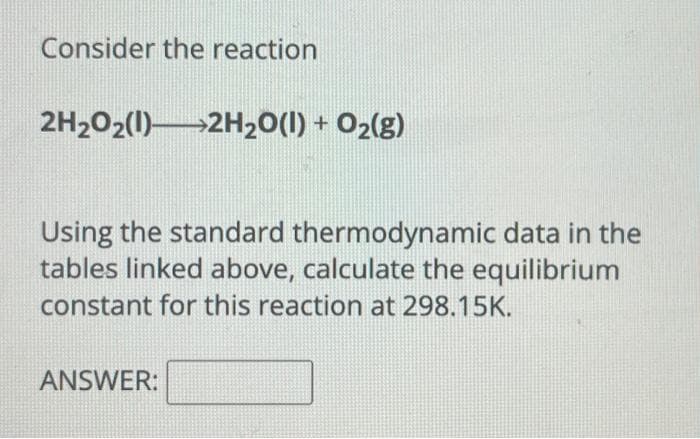 Consider the reaction
2H₂O2(1) 2H₂O(l) + O₂(g)
Using the standard thermodynamic data in the
tables linked above, calculate the equilibrium
constant for this reaction at 298.15K.
ANSWER: