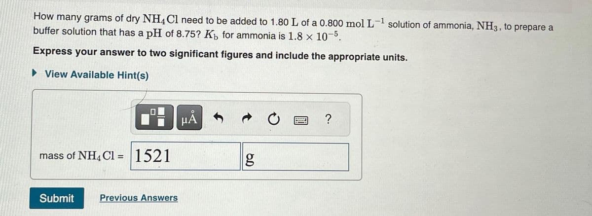 How many grams of dry NH4Cl need to be added to 1.80 L of a 0.800 mol L-¹ solution of ammonia, NH3, to prepare a
buffer solution that has a pH of 8.75? Kb for ammonia is 1.8 × 10-5.
Express your answer to two significant figures and include the appropriate units.
► View Available Hint(s)
mass of NH4Cl = 1521
Submit
Previous Answers
μÅ
g
?