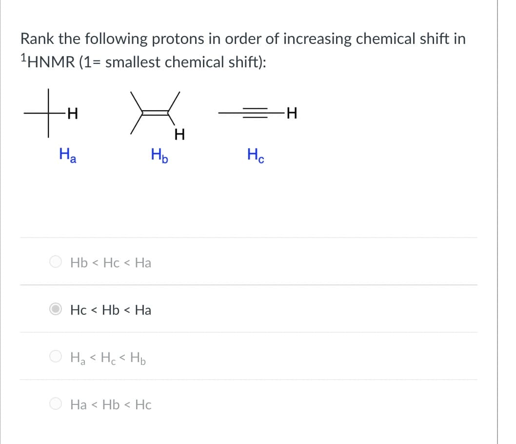 Rank the following protons in order of increasing chemical shift in
¹HNMR (1= smallest chemical shift):
+H
-H
Ha
Hb Hc < Ha
Hc< Hb < Ha
Ha <Hc< Hb
Нь
Ha < Hb < Hc
H
Hc
H