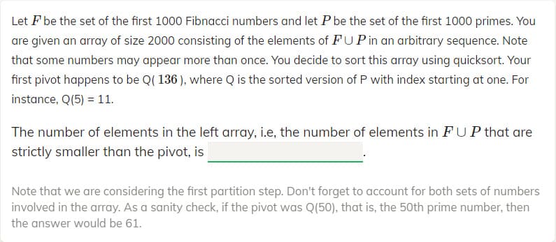 Let F be the set of the first 1000 Fibnacci numbers and let P be the set of the first 1000 primes. You
are given an array of size 2000 consisting of the elements of FUPin an arbitrary sequence. Note
that some numbers may appear more than once. You decide to sort this array using quicksort. Your
first pivot happens to be Q( 136 ), where Q is the sorted version of P with index starting at one. For
instance, Q(5) = 11.
The number of elements in the left array, i.e, the number of elements in FUP that are
strictly smaller than the pivot, is
