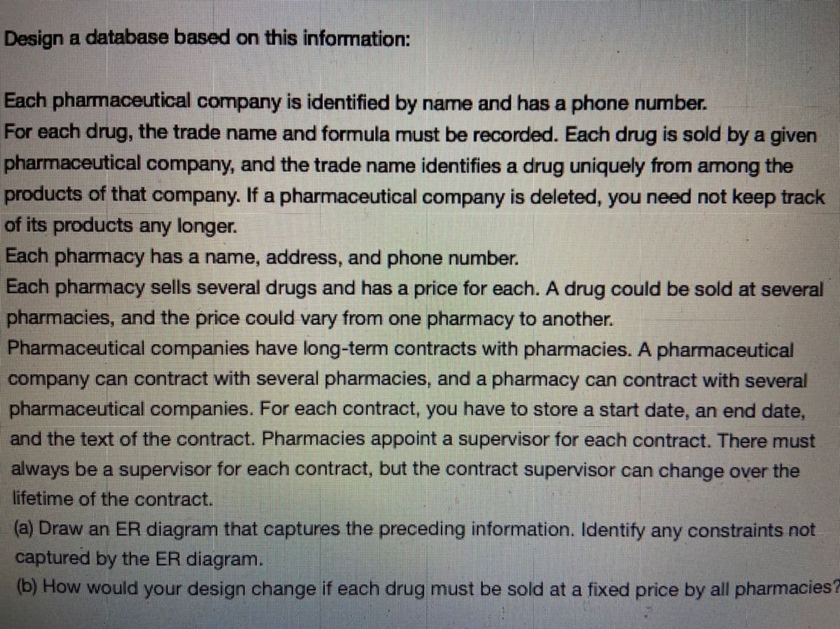Design a database based on this information:
Each pharmaceutical company is identified by name and has a phone number.
For each drug, the trade name and formula must be recorded. Each drug is sold by a given
pharmaceutical company, and the trade name identifies a drug uniquely from among the
products of that company. If a pharmaceutical company is deleted, you need not keep track
of its products any longer.
Each pharmacy has a name, address, and phone number.
Each pharmacy sells several drugs and has a price for each. A drug could be sold at several
pharmacies, and the price could vary from one pharmacy to another.
Pharmaceutical companies have long-term contracts with pharmacies. A pharmaceutical
company can contract with several pharmacies, and a pharmacy can contract with several
pharmaceutical companies. For each contract, you have to store a start date, an end date,
and the text of the contract. Pharmacies appoint a supervisor for each contract. There must
always be a supervisor for each contract, but the contract supervisor can change over the
lifetime of the contract.
(a) Draw an ER diagram that captures the preceding information. Identify any constraints not
captured by the ER diagram.
(b) How would your design change if each drug must be sold at a fixed price by all pharmacies?

