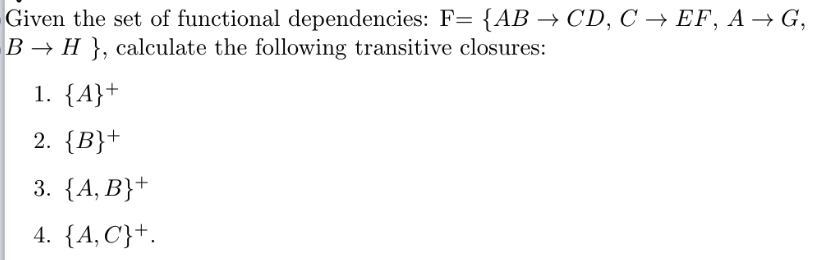 Given the set of functional dependencies: F= {AB → CD, C → EF, A → G,
B → H }, calculate the following transitive closures:
1. {A}+
2. {B}+
3. {A, B}+
4. {A, C}+.
