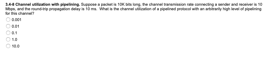 3.4-8 Channel utilization with pipelining. Suppose a packet is 10K bits long, the channel transmission rate connecting a sender and receiver is 10
Mbps, and the round-trip propagation delay is 10 ms. What is the channel utilization of a pipelined protocol with an arbitrarily high level of pipelining
for this channel?
0.001
0.01
0.1
1.0
10.0
