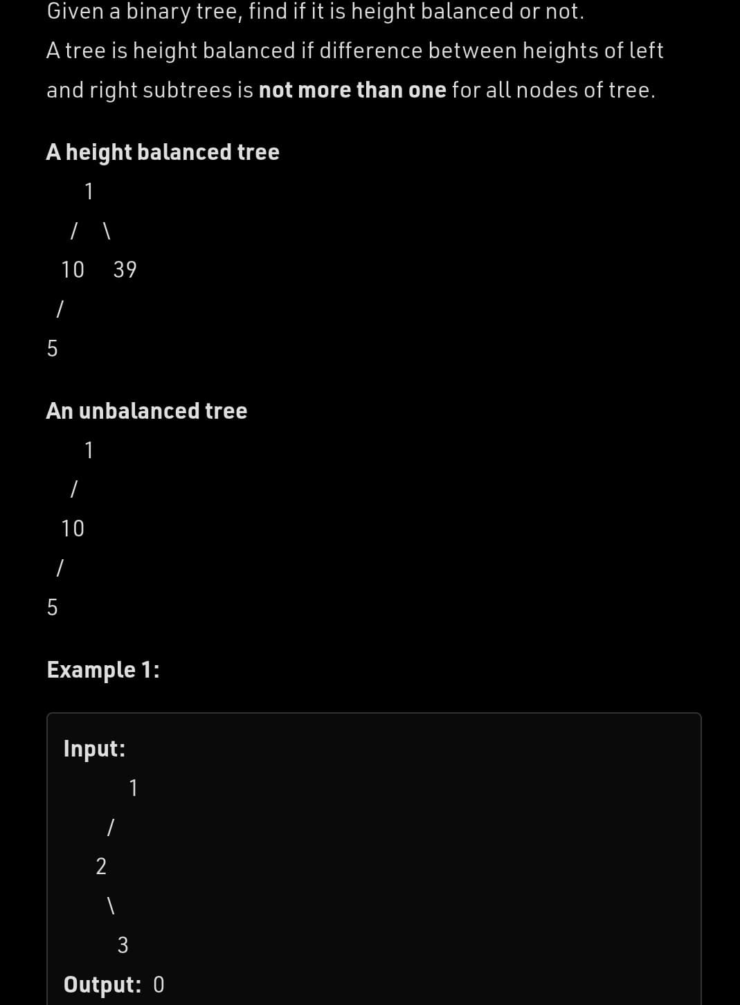 Given a binary tree, find if it is height balanced or not.
A tree is height balanced if difference between heights of left
and right subtrees is not more than one for all nodes of tree.
A height balanced tree
1
I
10 39
.
5
An unbalanced tree
1
I
10
I
5
Example 1:
Input:
1
2
1
Output: 0
