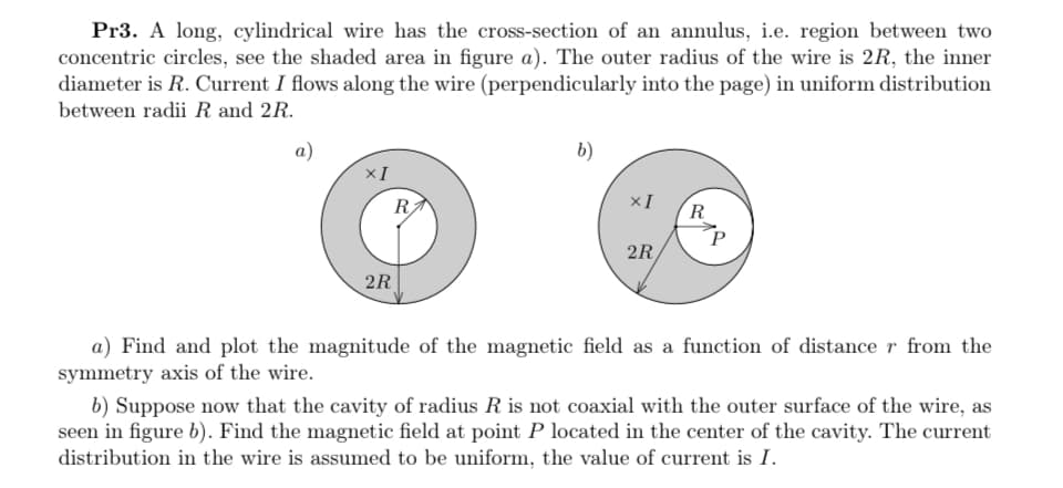 Pr3. A long, cylindrical wire has the cross-section of an annulus, i.e. region between two
concentric circles, see the shaded area in figure a). The outer radius of the wire is 2R, the inner
diameter is R. Current I flows along the wire (perpendicularly into the page) in uniform distribution
between radii R and 2R.
a)
b)
×I
R
R
P
2R
2R
a) Find and plot the magnitude of the magnetic field as a function of distance r from the
symmetry axis of the wire.
b) Suppose now that the cavity of radius R is not coaxial with the outer surface of the wire, as
seen in figure b). Find the magnetic field at point P located in the center of the cavity. The current
distribution in the wire is assumed to be uniform, the value of current is I.
