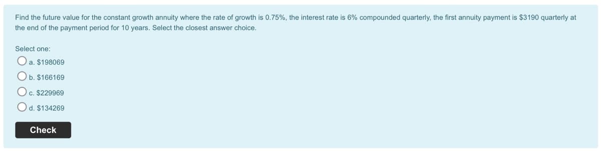 Find the future value for the constant growth annuity where the rate of growth is 0.75%, the interest rate is 6% compounded quarterly, the first annuity payment is $3190 quarterly at
the end of the payment period for 10 years. Select the closest answer choice.
Select one:
O a. $198069
Ob. $166169
O c. $229969
O d. $134269
Check
