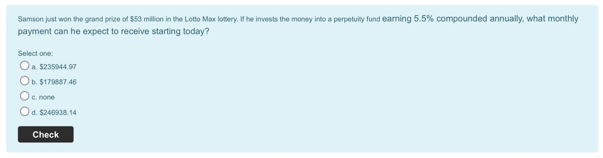 Samson just won the grand prize of $53 million in the Lotto Max lottery. If he invests the money into a perpetuity fund earning 5.5% compounded annually, what monthly
payment can he expect to receive starting today?
Select one:
O a. $235944.97
b. $179887.46
c. none
Od. $246938.14
Check