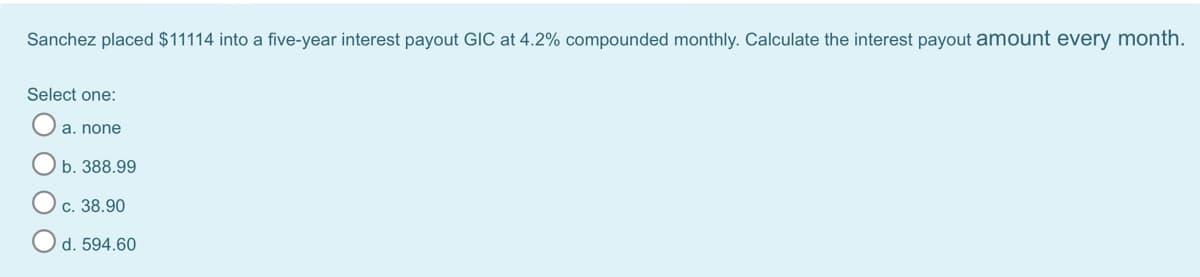 Sanchez placed $11114 into a five-year interest payout GIC at 4.2% compounded monthly. Calculate the interest payout amount every month.
Select one:
a. none
b. 388.99
c. 38.90
d. 594.60