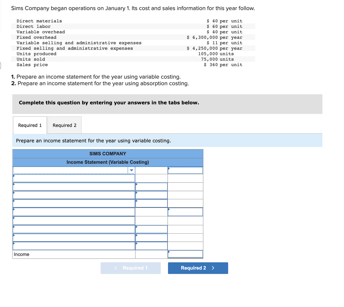 Sims Company began operations on January 1. Its cost and sales information for this year follow.
$ 40 per unit
$ 60 per unit
$ 40 per unit
Direct materials
Direct labor
Variable overhead
Fixed overhead
Variable selling and administrative expenses
Fixed selling and administrative expenses
Units produced
Units sold
Sales price
1. Prepare an income statement for the year using variable costing.
2. Prepare an income statement for the year using absorption costing.
Complete this question by entering your answers in the tabs below.
Required 1 Required 2
Prepare an income statement for the year using variable costing.
Income
$ 6,300,000 per year
$ 11 per unit
$ 4,250,000 per year
105,000 units
75,000 units
$360 per unit
SIMS COMPANY
Income Statement (Variable Costing)
< Required 1
Required 2 >
