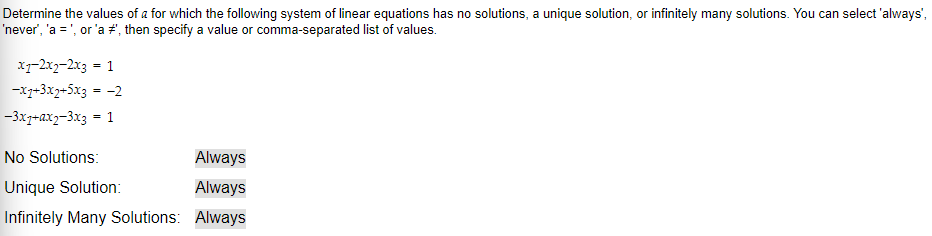 Determine the values of a for which the following system of linear equations has no solutions, a unique solution, or infinitely many solutions. You can select 'always',
'never', 'a = ', or 'a #', then specify a value or comma-separated list of values.
x1-2x2-2x3 = 1
-x7+3x2+5x3 = -2
-3x7+ax2-3x3 = 1
No Solutions:
Unique Solution:
Infinitely Many Solutions:
Always
Always
Always