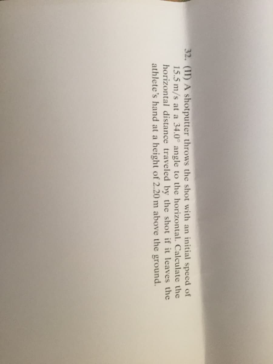 32. (11) A shotputter throws the shot with an initial speed of
15.5 m/s at a 34.0° angle to the horizontal. Calculate the
horizontal distance traveled by the shot if it leaves the
athlete's hand at a height of 2.20 m above the ground.
