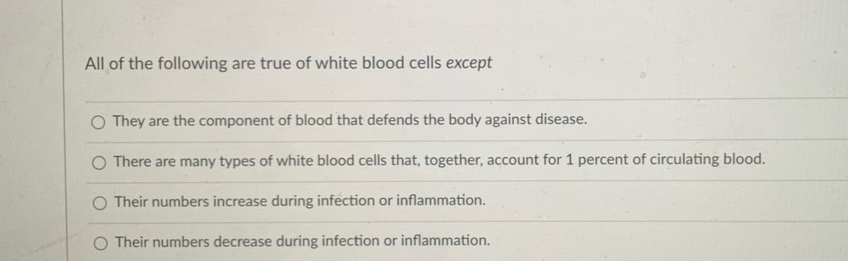 All of the following are true of white blood cells except
O They are the component of blood that defends the body against disease.
O There are many types of white blood cells that, together, account for 1 percent of circulating blood.
Their numbers increase during infection or inflammation.
Their numbers decrease during infection or inflammation.
