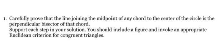 1. Carefully prove that the line joining the midpoint of any chord to the center of the circle is the
perpendicular bisector of that chord.
Support each step in your solution. You should include a figure and invoke an appropriate
Euclidean criterion for congruent triangles.
