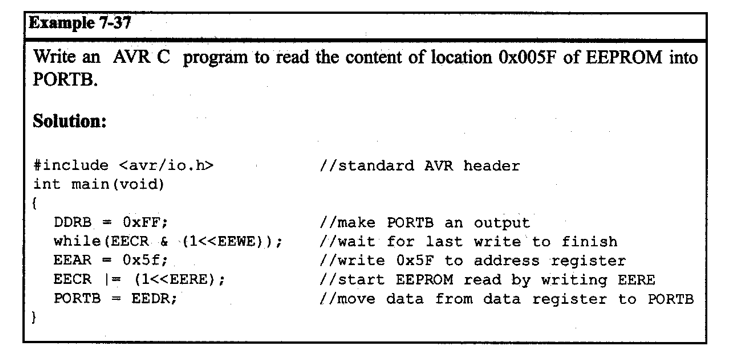 Example 7-37
Write an AVR C program to read the content of location Ox005F of EEPROM into
PORTB.
Solution:
#include <avr/io.h>
//standard AVR header
int main (void)
{
DDRB = OXFF;
//make PORTB an output
while (EECR & (1<<EEWE));
//wait for last write to finish
//write Ox5F to address register
//start EEPROM read by writing EERE
//move data from data register to PORTB
EEAR = 0x5f;
EECR |= (1<<EERE);
PORTB
EEDR;
