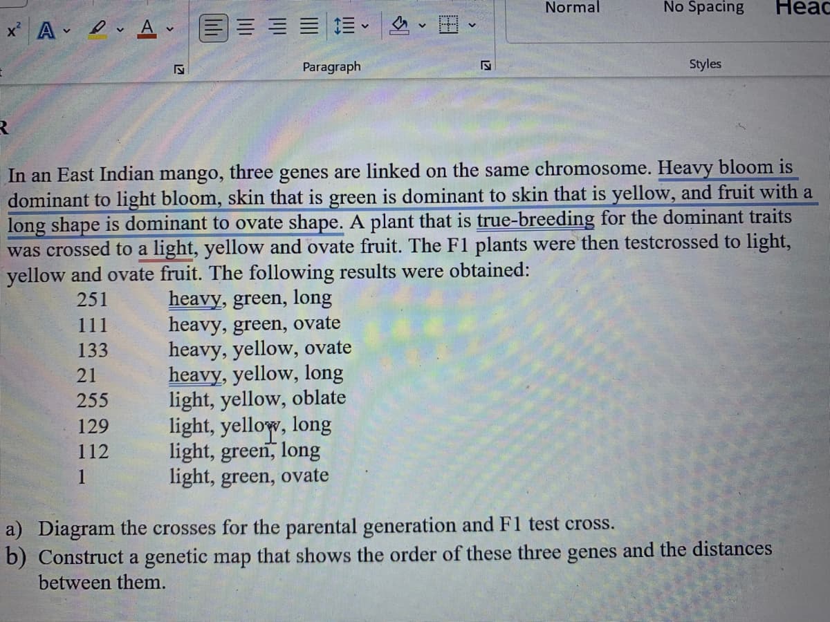 x²
R
AA E
Paragraph
255
129
112
1
heavy, green, long
heavy, green, ovate
heavy, yellow, ovate
heavy, yellow, long
light, yellow, oblate
V
light, yellow, long
light, green, long
light, green, ovate
Normal
No Spacing
In an East Indian mango, three genes are linked on the same chromosome. Heavy bloom is
dominant to light bloom, skin that is green is dominant to skin that is yellow, and fruit with a
long shape is dominant to ovate shape. A plant that is true-breeding for the dominant traits
was crossed to a light, yellow and ovate fruit. The F1 plants were then testcrossed to light,
yellow and ovate fruit. The following results were obtained:
251
111
133
21
Styles
Heac
a) Diagram the crosses for the parental generation and F1 test cross.
b) Construct a genetic map that shows the order of these three genes and the distances
between them.