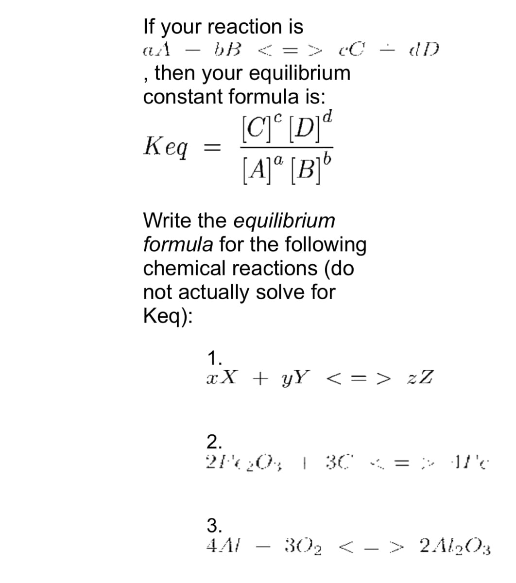 If your reaction is
az
bB <
=
=> c0 = dD
, then your equilibrium
constant formula is:
Keq
=
[C]c [D]d
[A]ª[B]b
Write the equilibrium
formula for the following
chemical reactions (do
not actually solve for
Keq):
1.
xX + y¥ < => zZ
2.
2P60% | 30
3.
4A/
30₂ < > 2Al2O3