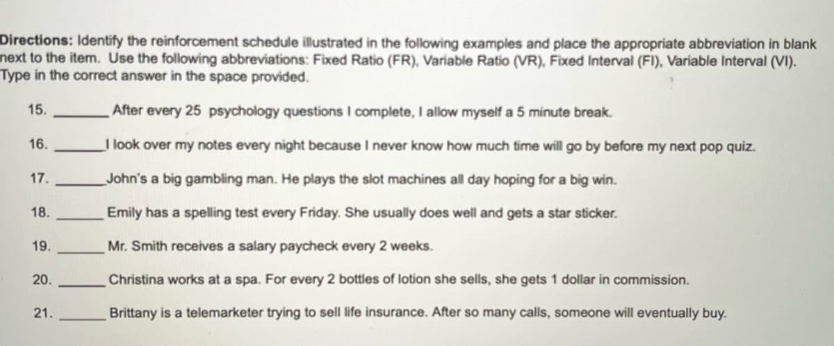 Directions: Identify the reinforcement schedule illustrated in the following examples and place the appropriate abbreviation in blank
next to the item. Use the following abbreviations: Fixed Ratio (FR), Variable Ratio (VR), Fixed Interval (FI), Variable Interval (VI).
Type in the correct answer in the space provided.
15.
16.
17.
18.
19.
20.
21.
After every 25 psychology questions I complete, I allow myself a 5 minute break.
I look over my notes every night because I never know how much time will go by before my next pop quiz.
John's a big gambling man. He plays the slot machines all day hoping for a big win.
Emily has a spelling test every Friday. She usually does well and gets a star sticker.
Mr. Smith receives a salary paycheck every 2 weeks.
Christina works at a spa. For every 2 bottles of lotion she sells, she gets 1 dollar in commission.
Brittany is a telemarketer trying to sell life insurance. After so many calls, someone will eventually buy.