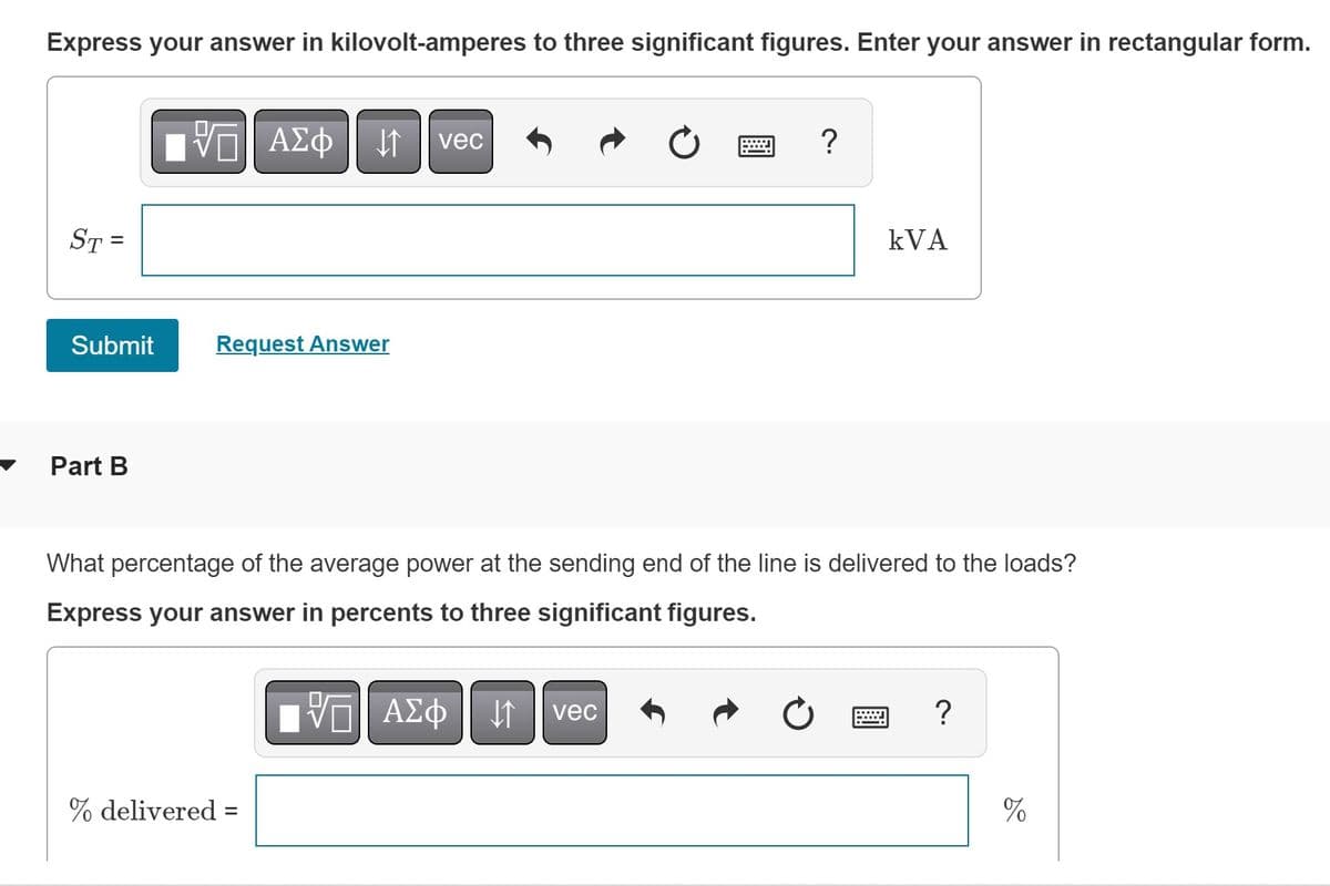 Express your answer in kilovolt-amperes to three significant figures. Enter your answer in rectangular form.
-- ΑΣΦ
ΑΣΦ ||1
vec
?
KVA
Request Answer
Part B
What percentage of the average power at the sending end of the line is delivered to the loads?
Express your answer in percents to three significant figures.
VE ΑΣΦ ↓↑ vec
?
% delivered =
ST=
Submit
%
