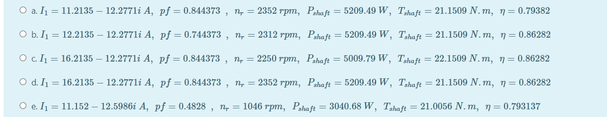 O a. I₁ = 11.2135 - 12.2771i A, pf = 0.844373 nr = 2352 rpm, Pshaft = 5209.49 W, Tshaft = 21.1509 N. m, n = 0.79382
2
O b. I₁ = 12.2135 – 12.2771i A, pf = 0.744373, n, = 2312 rpm, Pshaft = 5209.49 W, Tshaft = 21.1509 N.m, n = 0.86282
○ c. I₁ = 16.2135 – 12.2771i A, pf = 0.844373, nr = 2250 rpm, Pshaft = 5009.79 W, Tshaft = 22.1509 N.m, n = 0.86282
O d. I₁ = 16.2135 – 12.2771i A, pf = 0.844373, n, = 2352 rpm, Pshaft = 5209.49 W, Tshaft = 21.1509 N.m, n = 0.86282
O e. I₁ = 11.152 – 12.5986i A, pf = 0.4828, n, = 1046 rpm, Pshaft = 3040.68 W, Tshaft = 21.0056 N.m, n = 0.793137