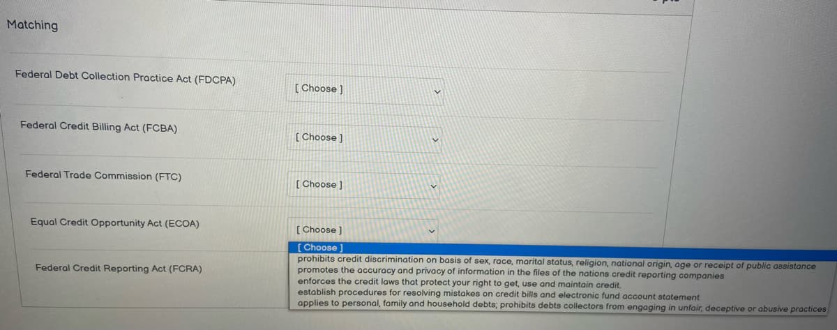 Matching
Federal Debt Collection Practice Act (FDCPA)
Federal Credit Billing Act (FCBA)
Federal Trade Commission (FTC)
Equal Credit Opportunity Act (ECOA)
Federal Credit Reporting Act (FCRA)
[Choose ]
[Choose ]
[Choose ]
[Choose ]
[Choose ]
prohibits credit discrimination on basis of sex, race, marital status, religion, national origin, age or receipt of public assistance
promotes the accuracy and privacy of information in the files of the nations credit reporting companies
enforces the credit laws that protect your right to get, use and maintain credit.
establish procedures for resolving mistakes on credit bills and electronic fund account statement
applies to personal, family and household debts; prohibits debts collectors from engaging in unfair, deceptive or abusive practices