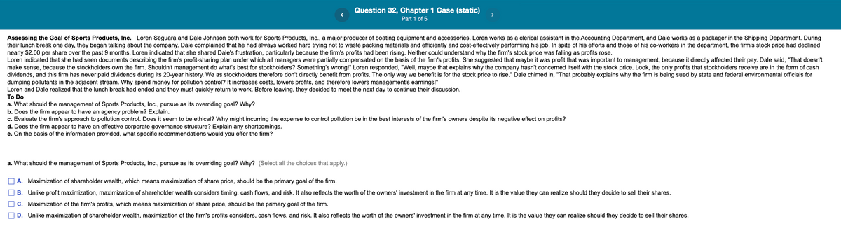 Question 32, Chapter 1 Case (static)
Part 1 of 5
Assessing the Goal of Sports Products, Inc. Loren Seguara and Dale Johnson both work for Sports Products, Inc., a major producer of boating equipment and accessories. Loren works as a clerical assistant in the Accounting Department, and Dale works as a packager in the Shipping Department. During
their lunch break one day, they began talking about the company. Dale complained that he had always worked hard trying not to waste packing materials and efficiently and cost-effectively performing his job. In spite of his efforts and those of his co-workers in the department, the firm's stock price had declined
nearly $2.00 per share over the past 9 months. Loren indicated that she shared Dale's frustration, particularly because the firm's profits had been rising. Neither could understand why the firm's stock price was falling as profits rose.
Loren indicated that she had seen documents describing the firm's profit-sharing plan under which all managers were partially compensated on the basis of the firm's profits. She suggested that maybe it was profit that was important to management, because it directly affected their pay. Dale said, "That doesn't
make sense, because the stockholders own the firm. Shouldn't management do what's best for stockholders? Something's wrong!" Loren responded, "Well, maybe that explains why the company hasn't concerned itself with the stock price. Look, the only profits that stockholders receive are in the form of cash
dividends, and this firm has never paid dividends during its 20-year history. We as stockholders therefore don't directly benefit from profits. The only way we benefit is for the stock price to rise." Dale chimed in, "That probably explains why the firm is being sued by state and federal environmental officials for
dumping pollutants in the adjacent stream. Why spend money for pollution control? It increases costs, lowers profits, and therefore lowers management's earnings!"
To Do
Loren and Dale realized that the lunch break had ended and they must quickly return to work. Before leaving, they decided to meet the next day to continue their discussion.
a. What should the management of Sports Products, Inc., pursue as its overriding goal? Why?
b. Does the firm appear to have an agency problem? Explain.
c. Evaluate the firm's approach to pollution control. Does it seem to be ethical? Why might incurring the expense to control pollution be in the best interests of the firm's owners despite its negative effect on profits?
d. Does the firm appear to have an effective corporate governance structure? Explain any shortcomings.
e. On the basis of the information provided, what specific recommendations would you offer the firm?
a. What should the management of Sports Products, Inc., pursue as its overriding goal? Why? (Select all the choices that apply.)
O A. Maximization of shareholder wealth, which means maximization of share price, should be the primary goal of the firm.
B. Unlike profit maximization, maximization of shareholder wealth considers timing, cash flows, and risk. It also reflects the worth of the owners' investment in the firm at any time. It is the value they can realize should they decide to sell their shares.
C. Maximization of the firm's profits, which means maximization of share price, should be the primary goal of the firm.
D. Unlike maximization of shareholder wealth, maximization of the firm's profits considers, cash flows, and risk. It also reflects the worth of the owners' investment in the firm at any time. It is the value they can realize should they decide to sell their shares.
