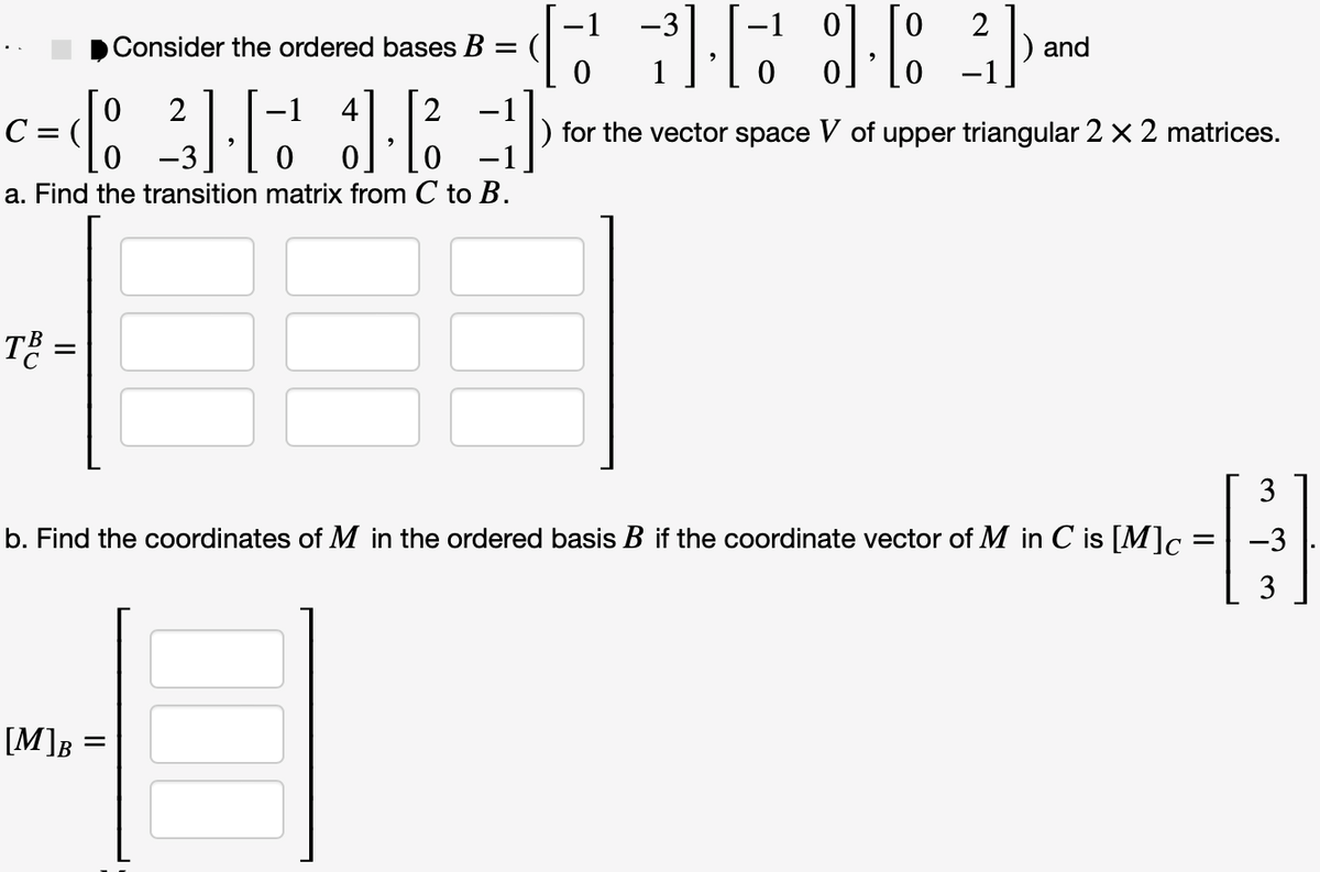 0
2
c = √°
[3]
-3
=
a. Find the transition matrix from C to B.
TB =
Consider the ordered bases B
=
[M]B
=
4 2
71-63 8]-[
for the vector space V of upper triangular 2 x 2 matrices.
-1
&
2
3
b. Find the coordinates of M in the ordered basis B if the coordinate vector of M in C is [M]c
+
3
) and
= -3