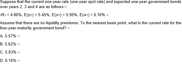 Suppose that the current one-year rate (one-year spot rate) and expected one-year government bonds
over years 2, 3 and 4 are as follows:
1R1 = 4.80%, E(201) = 5.45%, E(3r1) = 5.95%, E(41) = 6.10%
Assume that there are no liquidity premiums. To the nearest basis point, what is the current rate for the
four-year-maturity government bond? <
A. 5.57%
B. 5.62%
C. 5.83%
D. 6.10%