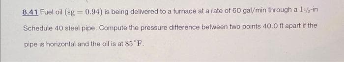 8.41 Fuel oil (sg = 0.94) is being delivered to a furnace at a rate of 60 gal/min through a 1 1/2-in
Schedule 40 steel pipe. Compute the pressure difference between two points 40.0 ft apart if the
pipe is horizontal and the oil is at 85°F.