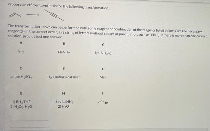 Propose an efficient synthesis for the following transformation:
The transformation above can be performed with some reagent or combination of the reagents listed below. Give the necessary
reagent(s) in the correct order, as a string of letters (without spaces or punctuation, such as "EBF"). If there is more than one correct
solution, provide just one answer.
В
Br2
NANH2
Na, NH3 ()
E
F
dilute H;SO4
H2. Lindlar's catalyst
Mel
1) BH3 THF
2) H2O2, H2O
1) xs NANH2
2) H20
Br
