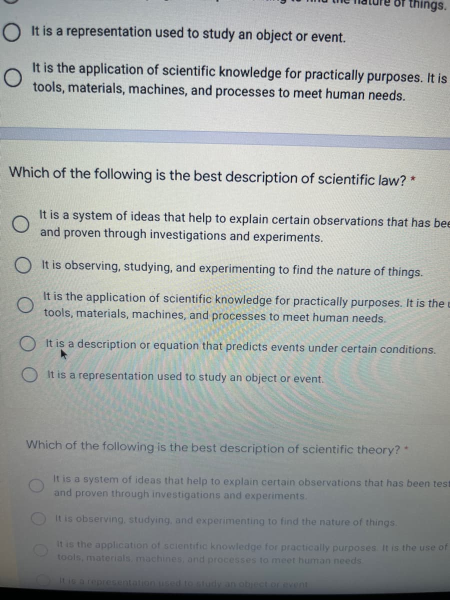 things.
O It is a representation used to study an object or event.
It is the application of scientific knowledge for practically purposes. It is
tools, materials, machines, and processes to meet human needs.
Which of the following is the best description of scientific law? *
It is a system of ideas that help to explain certain observations that has bee
and proven through investigations and experiments.
O It is observing, studying, and experimenting to find the nature of things.
It is the application of scientific knowledge for practically purposes. It is the u
tools, materials, machines, and processes to meet human needs.
It is a description or equation that predicts events under certain conditions.
It is a representation used to study an object or event.
Which of the following is the best description of scientific theory? *
It is a system of ideas that help to explain certain observations that has been test
and proven through investigations and experiments.
It is observing, studying, and experimenting to find the nature of things.
It is the application of scientific knowledge for practically purposes. It is the use of
tools, materials, machines, and processes to meet human needs.
It is a representation used to study an object or event

