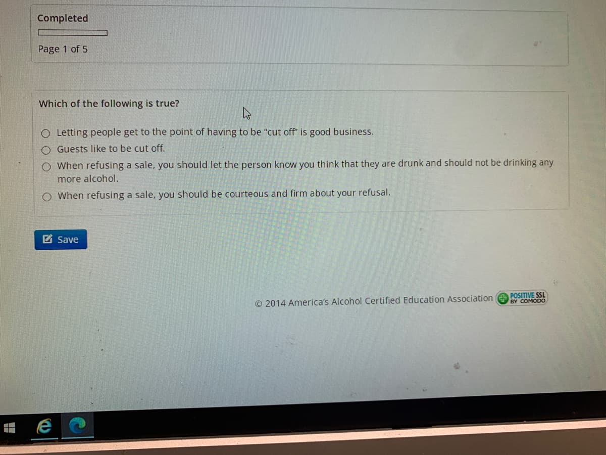 Completed
Page 1 of 5
Which of the following is true?
O Letting people get to the point of having to be "cut off" is good business.
O Guests like to be cut off.
O When refusing a sale, you should let the person know you think that they are drunk and should not be drinking any
more alcohol.
O When refusing a sale, you should be courteous and firm about your refusal.
Z Save
© 2014 America's Alcohol Certified Education Association e POSITIVE SSL
BY COMODO
