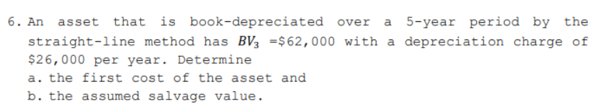 6. An asset that is book-depreciated over a 5-year period by the
straight-line method has BV3 =$62,000 with a depreciation charge of
$26,000 per year. Determine
a. the first cost of the asset and
b. the assumed salvage value.